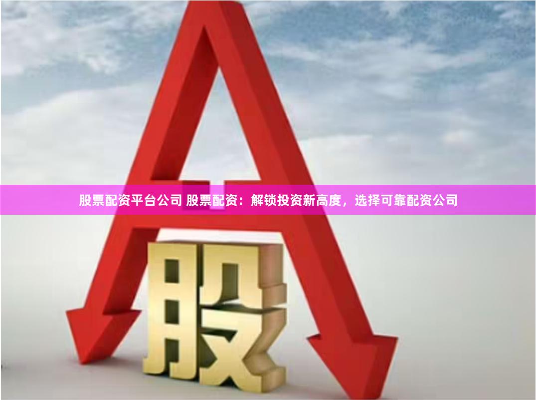 股票配资平台公司 股票配资：解锁投资新高度，选择可靠配资公司