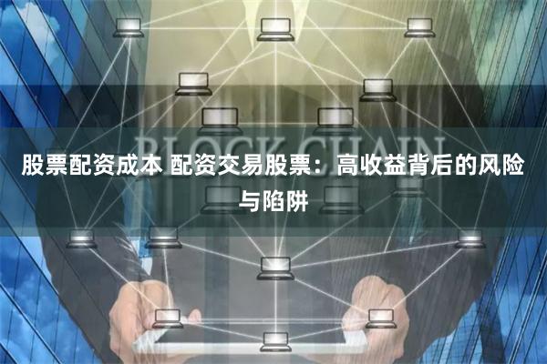 股票配资成本 配资交易股票：高收益背后的风险与陷阱